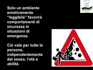 Solo un ambiente
emotivamente
“leggibile” favorirà
comportamenti di
sicurezza in
situazioni di
emergenza.

Ciò vale per tutte le
persone,
indipendentemente
dal sesso, l’età e
abilità.
 