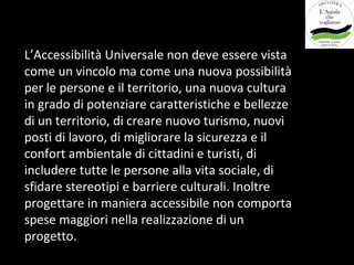 L’Accessibilità Universale non deve essere vista
come un vincolo ma come una nuova possibilità
per le persone e il territorio, una nuova cultura
in grado di potenziare caratteristiche e bellezze
di un territorio, di creare nuovo turismo, nuovi
posti di lavoro, di migliorare la sicurezza e il
confort ambientale di cittadini e turisti, di
includere tutte le persone alla vita sociale, di
sfidare stereotipi e barriere culturali. Inoltre
progettare in maniera accessibile non comporta
spese maggiori nella realizzazione di un
progetto.
 