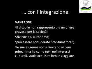 … con l’integrazione.
VANTAGGI:
•Il disabile non rappresenta più un onere
gravoso per la società;
•diviene più autonomo;
•può essere considerato “consumatore”;
•le sue esigenze non si limitano ai beni
primari ma ha come tutti noi interessi
culturali, vuole acquisire beni e viaggiare
 
