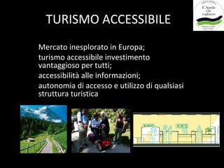 TURISMO ACCESSIBILE
Mercato inesplorato in Europa;
turismo accessibile investimento
vantaggioso per tutti;
accessibilità alle informazioni;
autonomia di accesso e utilizzo di qualsiasi
struttura turistica
 
