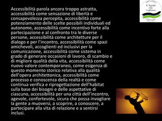 Accessibilità parola ancora troppo astratta,
accessibilità come sensazione di libertà e
consapevolezza percepita, accessibilità come
potenziamento delle scelte possibili individuali ed
autonome, accessibilità come incentivo forte alla
partecipazione e al confronto tra le diverse
persone, accessibilità come architetture per il
dialogo e per l’incontro, accessibilità come spazi
amichevoli, accoglienti ed inclusivi per la
comunicazione, accessibilità come sistema in
grado di generare occasioni di lavoro, di scambio e
di migliore qualità della vita, accessibilità come
nuovo valore contemporaneo, come esigenza di
questo momento storico relativa alla qualità
dell’opera architettonica, accessibilità come
processo e conoscenza della realtà e come
continua verifica e riprogettazione dell’habitat
sulla base dei bisogni e delle aspettative di
ciascuno, accessibilità per una città dell’incontro,
agevole, confortevole, sicura che possa invogliare
la gente a muoversi, a scoprire, a conoscere, a
partecipare alla vita di relazione e a sentirsi
inclusi.
 