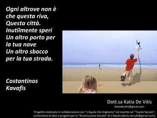 Ogni altrove non è
che questa riva,
Questa città.
Inutilmente speri
Un altro porto per
la tua nave
Un altro sbocco
per la tua strada.


Costantinos
Kavafis

                                                                     Dott.sa Katia De Vitis
                                                                            katiadevitis@gmail.com
         Progetto realizzato in collaborazione con “L’Aquila che Vogliamo” ed inserito nel “Tavolo Sociale”,
         contenitore di idee e progetti per la “Ricostruzione Sociale” di L’Aquila (dario.verzulli@gmail.com).
 