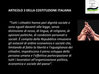 ARTICOLO 3 DELLA COSTITUZIONE ITALIANA


 “Tutti i cittadini hanno pari dignità sociale e
sono eguali davanti alla legge, senza
distinzione di sesso, di lingua, di religione, di
opinioni politiche, di condizioni personali e
sociali. È compito della Repubblica rimuovere
gli ostacoli di ordine economico e sociale che,
limitando di fatto la libertà e l’eguaglianza dei
cittadini, impediscono il pieno sviluppo della
persona umana e l’effettiva partecipazione di
tutti i lavoratori all’organizzazione politica,
economica e sociale del paese”.
 