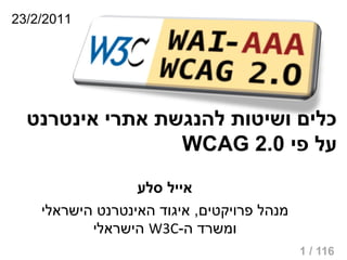 ‫1102/2/32‬




  ‫כלים ושיטות להנגשת אתרי אינטרנט‬
                 ‫על פי 0.2 ‪WCAG‬‬
                  ‫אייל סלע‬
    ‫מנהל פרויקטים, איגוד האינטרנט הישראלי‬
           ‫ומשרד ה-‪ W3C‬הישראלי‬
                                            ‫611 / 1‬
 
