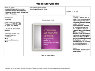 Video Storyboard
Name of video:                               Description of this scene:
Accessibility and Computer                   Opening slide with title.
Software: Using Accessibility
                                                                                                                 Screen 1    of 16
Features in Microsoft Office and
Adobe Products.
                                                                                                                            Narration:
Background:                                                                                                                 “Today I would like to
Lavender                                                                                                                    take a few moments to
                                                                     Screen size: 4:3                                       introduce you to some
Color/Type/Size of Font:                                                                                                    features found in some
Trebuchet MS 48 & 32                                                                                                        major software
pt. gold and white                                                                                                          packages that may be
                                                                                                                            of benefit to you and
Actual text: Shown on                                                                                                       the students in your
screen.                                                                                                                     classes. Both Microsoft
                                                                                                                            Office and Adobe
Transition to next clip:                                                                                                    Reader have integrated
Reveal fade-in.                                                                                                             features to assist users
Animation:                                                                                                                  who may have certain
N/A                                                                                                                         physical impairments or
Audience Interaction:                                                                                                       limitations, such as
N/A                                                                                                                         limited sight or hearing
                                                                                                                            in addition to other
                                                                                                                            physical limitations.”

                                                                                                                            Audio:
                                                                                                                            Narration. Voice over is
                                                                                                                            only audio.

                                                                  Fade in from black.




Inspiration for this document: Maricopa Community College. http://www.mcli.dist.maricopa.edu/authoring/studio/index.html
 