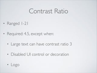 Contrast Ratio
•

Ranged 1-21	


•

Required: 4.5, except when:	

•

Large text can have contrast ratio 3	


•

Disabled UI control or decoration	


•

Logo

 