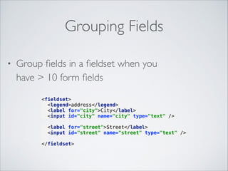 Grouping Fields
•

Group ﬁelds in a ﬁeldset when you  
have > 10 form ﬁelds

 

<fieldset> 
<legend>address</legend> 
<label for="city">City</label> 
<input id="city" name="city" type="text" /> 
<label for="street">Street</label> 
<input id="street" name="street" type="text" /> 

 
</fieldset> 

 