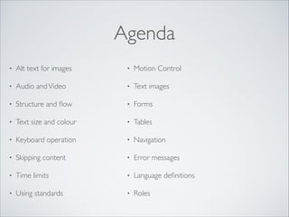 Agenda
•

Alt text for images	


•

Motion Control	


•

Audio and Video	


•

Text images	


•

Structure and ﬂow	


•

Forms	


•

Text size and colour	


•

Tables	


•

Keyboard operation	


•

Navigation	


•

Skipping content	


•

Error messages	


•

Time limits	


•

Language deﬁnitions	


•

Using standards

•

Roles

 