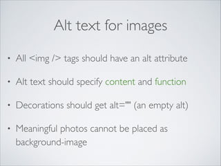 Alt text for images
•

All <img /> tags should have an alt attribute	


•

Alt text should specify content and function	


•

Decorations should get alt="" (an empty alt)	


•

Meaningful photos cannot be placed as
background-image

 