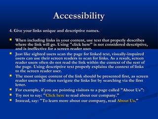 AccessibilityAccessibility
4. Give your links unique and descriptive names.4. Give your links unique and descriptive names.
 When including links in your content, use text that properly describesWhen including links in your content, use text that properly describes
where the link will go. Using "click here" is not considered descriptive,where the link will go. Using "click here" is not considered descriptive,
and is ineffective for a screen reader user.and is ineffective for a screen reader user.
 Just like sighted users scan the page for linked text, visually-impairedJust like sighted users scan the page for linked text, visually-impaired
users can use their screen readers to scan for links. As a result, screenusers can use their screen readers to scan for links. As a result, screen
reader users often do not read the link within the context of the rest ofreader users often do not read the link within the context of the rest of
the page. Using descriptive text properly explains the context of linksthe page. Using descriptive text properly explains the context of links
to the screen reader user.to the screen reader user.
 The most unique content of the link should be presented first, as screenThe most unique content of the link should be presented first, as screen
reader users will often navigate the links list by searching via the firstreader users will often navigate the links list by searching via the first
letter.letter.
 For example, if you are pointing visitors to a page called "About Us":For example, if you are pointing visitors to a page called "About Us":
 Try not to say: "Try not to say: "Click hereClick here to read about our company."to read about our company."
 Instead, say: "To learn more about our company, readInstead, say: "To learn more about our company, read About UsAbout Us."."
 