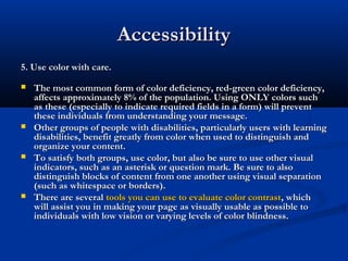 AccessibilityAccessibility
5. Use color with care.5. Use color with care.
 The most common form of color deficiency, red-green color deficiency,The most common form of color deficiency, red-green color deficiency,
affects approximately 8% of the population. Using ONLY colors suchaffects approximately 8% of the population. Using ONLY colors such
as these (especially to indicate required fields in a form) will preventas these (especially to indicate required fields in a form) will prevent
these individuals from understanding your message.these individuals from understanding your message.
 Other groups of people with disabilities, particularly users with learningOther groups of people with disabilities, particularly users with learning
disabilities, benefit greatly from color when used to distinguish anddisabilities, benefit greatly from color when used to distinguish and
organize your content.organize your content.
 To satisfy both groups, use color, but also be sure to use other visualTo satisfy both groups, use color, but also be sure to use other visual
indicators, such as an asterisk or question mark. Be sure to alsoindicators, such as an asterisk or question mark. Be sure to also
distinguish blocks of content from one another using visual separationdistinguish blocks of content from one another using visual separation
(such as whitespace or borders).(such as whitespace or borders).
 There are severalThere are several tools you can use to evaluate color contrasttools you can use to evaluate color contrast, which, which
will assist you in making your page as visually usable as possible towill assist you in making your page as visually usable as possible to
individuals with low vision or varying levels of color blindness.individuals with low vision or varying levels of color blindness.
 