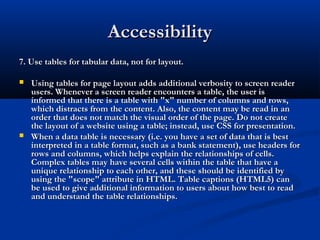 AccessibilityAccessibility
7. Use tables for tabular data, not for layout.7. Use tables for tabular data, not for layout.
 Using tables for page layout adds additional verbosity to screen readerUsing tables for page layout adds additional verbosity to screen reader
users. Whenever a screen reader encounters a table, the user isusers. Whenever a screen reader encounters a table, the user is
informed that there is a table with "x" number of columns and rows,informed that there is a table with "x" number of columns and rows,
which distracts from the content. Also, the content may be read in anwhich distracts from the content. Also, the content may be read in an
order that does not match the visual order of the page. Do not createorder that does not match the visual order of the page. Do not create
the layout of a website using a table; instead, use CSS for presentation.the layout of a website using a table; instead, use CSS for presentation.
 When a data table is necessary (i.e. you have a set of data that is bestWhen a data table is necessary (i.e. you have a set of data that is best
interpreted in a table format, such as a bank statement), use headers forinterpreted in a table format, such as a bank statement), use headers for
rows and columns, which helps explain the relationships of cells.rows and columns, which helps explain the relationships of cells.
Complex tables may have several cells within the table that have aComplex tables may have several cells within the table that have a
unique relationship to each other, and these should be identified byunique relationship to each other, and these should be identified by
using the "scope" attribute in HTML. Table captions (HTML5) canusing the "scope" attribute in HTML. Table captions (HTML5) can
be used to give additional information to users about how best to readbe used to give additional information to users about how best to read
and understand the table relationships.and understand the table relationships.
 
