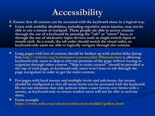AccessibilityAccessibility
8. Ensure that all content can be accessed with the keyboard alone in a logical way.8. Ensure that all content can be accessed with the keyboard alone in a logical way.
 Users with mobility disabilities, including repetitive stress injuries, may not beUsers with mobility disabilities, including repetitive stress injuries, may not be
able to use a mouse or trackpad. These people are able to access contentable to use a mouse or trackpad. These people are able to access content
through the use of a keyboard by pressing the "tab" or "arrow" keys, orthrough the use of a keyboard by pressing the "tab" or "arrow" keys, or
through the use of alternative input devices such as single-switch input orthrough the use of alternative input devices such as single-switch input or
mouth stick. As a result, the tab order should match the visual order, somouth stick. As a result, the tab order should match the visual order, so
keyboard-only users are able to logically navigate through site content.keyboard-only users are able to logically navigate through site content.
 Long pages with lots of content should be broken up with anchor links (jumpLong pages with lots of content should be broken up with anchor links (jump
listslists http://webaim.org/techniques/screenreader/#linearizationhttp://webaim.org/techniques/screenreader/#linearization ), allowing), allowing
keyboard-only users to skip to relevant portions of the page without having tokeyboard-only users to skip to relevant portions of the page without having to
negotiate through other content. "Skip to main content" should be provided atnegotiate through other content. "Skip to main content" should be provided at
the top of each page, so keyboard-only users won't have to tab through thethe top of each page, so keyboard-only users won't have to tab through the
page navigation in order to get the main content.page navigation in order to get the main content.
 For pages with local menus and multiple levels and sub-items, the menusFor pages with local menus and multiple levels and sub-items, the menus
should be configured so that all menu items can be accessed with the keyboard.should be configured so that all menu items can be accessed with the keyboard.
Do not use elements that only activate when a user hovers over items with aDo not use elements that only activate when a user hovers over items with a
mouse, as keyboard-only or screen readers users will not be able to activatemouse, as keyboard-only or screen readers users will not be able to activate
them.them.
 Form exampleForm example
https://www.zoho.com/creator/online-form-builder/gallery.htmlhttps://www.zoho.com/creator/online-form-builder/gallery.html
 