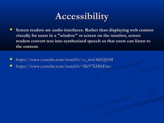 AccessibilityAccessibility
 Screen readers are audio interfaces. Rather than displaying web contentScreen readers are audio interfaces. Rather than displaying web content
visually for users in a "window" or screen on the monitor, screenvisually for users in a "window" or screen on the monitor, screen
readers convert text into synthesized speech so that users can listen toreaders convert text into synthesized speech so that users can listen to
the content.the content.
 https://www.youtube.com/watch?v=o_mvO6EQ0tMhttps://www.youtube.com/watch?v=o_mvO6EQ0tM
 https://www.youtube.com/watch?v=IK97XMibEwshttps://www.youtube.com/watch?v=IK97XMibEws
 