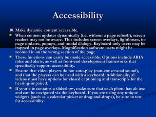 AccessibilityAccessibility
10. Make dynamic content accessible.10. Make dynamic content accessible.
 When content updates dynamically (i.e. without a page refresh), screenWhen content updates dynamically (i.e. without a page refresh), screen
readers may not be aware. This includes screen overlays, lightboxes, in-readers may not be aware. This includes screen overlays, lightboxes, in-
page updates, popups, and modal dialogs. Keyboard-only users may bepage updates, popups, and modal dialogs. Keyboard-only users may be
trapped in page overlays. Magnification software users might betrapped in page overlays. Magnification software users might be
zoomed in on the wrong section of the page.zoomed in on the wrong section of the page.
 These functions can easily be made accessible. Options include ARIAThese functions can easily be made accessible. Options include ARIA
roles and alerts, as well as front-end development frameworks thatroles and alerts, as well as front-end development frameworks that
specifically support accessibility.specifically support accessibility.
 Ensure that video players do not auto-play (non-consensual sound),Ensure that video players do not auto-play (non-consensual sound),
and that the players can be used with a keyboard. Additionally, alland that the players can be used with a keyboard. Additionally, all
videos must have options for closed captioning and transcripts for thevideos must have options for closed captioning and transcripts for the
hearing-impaired.hearing-impaired.
 If your site contains a slideshow, make sure that each photo has alt textIf your site contains a slideshow, make sure that each photo has alt text
and can be navigated via the keyboard. If you are using any uniqueand can be navigated via the keyboard. If you are using any unique
widgets (such as a calendar picker or drag-and-drops), be sure to testwidgets (such as a calendar picker or drag-and-drops), be sure to test
for accessibility.for accessibility.
 