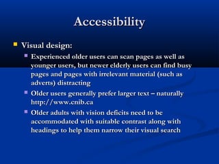 AccessibilityAccessibility
 Visual design:Visual design:
 Experienced older users can scan pages as well asExperienced older users can scan pages as well as
younger users, but newer elderly users can find busyyounger users, but newer elderly users can find busy
pages and pages with irrelevant material (such aspages and pages with irrelevant material (such as
adverts) distractingadverts) distracting
 Older users generally prefer larger text – naturallyOlder users generally prefer larger text – naturally
http://www.cnib.cahttp://www.cnib.ca
 Older adults with vision deficits need to beOlder adults with vision deficits need to be
accommodated with suitable contrast along withaccommodated with suitable contrast along with
headings to help them narrow their visual searchheadings to help them narrow their visual search
 