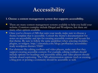 AccessibilityAccessibility
1. Choose a content management system that supports accessibility.1. Choose a content management system that supports accessibility.
 There are many content management systems available to help you build yourThere are many content management systems available to help you build your
website. Common examples include Drupal and Wordpress, but there arewebsite. Common examples include Drupal and Wordpress, but there are
many other options available.many other options available.
 Once you've chosen a CMS that suits your needs, make sure to choose aOnce you've chosen a CMS that suits your needs, make sure to choose a
theme/template that is accessible. Consult the theme's documentation fortheme/template that is accessible. Consult the theme's documentation for
notes on accessibility and tips for creating accessible content and layouts fornotes on accessibility and tips for creating accessible content and layouts for
that theme. Be sure to follow the same guidelines when selecting modules,that theme. Be sure to follow the same guidelines when selecting modules,
plugins, or widgets. http://chronicle.com/blogs/profhacker/accessibility-plugins, or widgets. http://chronicle.com/blogs/profhacker/accessibility-
ready-wordpress-themes/55683ready-wordpress-themes/55683
 For elements like editing toolbars and video players, make sure that theyFor elements like editing toolbars and video players, make sure that they
support creating accessible content. For example, editing toolbars shouldsupport creating accessible content. For example, editing toolbars should
include options for headings and accessible tables, and video players shouldinclude options for headings and accessible tables, and video players should
include closed captioning. The CMS administration options (such as creatinginclude closed captioning. The CMS administration options (such as creating
a blog post or posting a comment) should be accessible as well.a blog post or posting a comment) should be accessible as well.
 