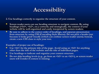 AccessibilityAccessibility
2. Use headings correctly to organize the structure of your content.2. Use headings correctly to organize the structure of your content.
 Screen reader users can use heading structure to navigate content. By usingScreen reader users can use heading structure to navigate content. By using
headings (<h1>, <h2>, etc.) correctly and strategically, the content of yourheadings (<h1>, <h2>, etc.) correctly and strategically, the content of your
website will be well-organized and easily interpreted by screen readers.website will be well-organized and easily interpreted by screen readers.
 Be sure to adhere to the correct order of headings, and separate presentationBe sure to adhere to the correct order of headings, and separate presentation
from structure by using CSS (Cascading Style Sheets). Do not pick a header justfrom structure by using CSS (Cascading Style Sheets). Do not pick a header just
because it looks good visually (which can confuse screen reader users); instead,because it looks good visually (which can confuse screen reader users); instead,
create a new CSS class to style your text.create a new CSS class to style your text.
Examples of proper use of headings:Examples of proper use of headings:
 Use <h1> for the primary title of the page. Avoid using an <h1> for anythingUse <h1> for the primary title of the page. Avoid using an <h1> for anything
other than the title of the website and the title of individual pages.other than the title of the website and the title of individual pages.
 Use headings to indicate and organize your content structure.Use headings to indicate and organize your content structure.
 Do not skip heading levels (e.g., go from an <h1> to an <h3>), as screen readerDo not skip heading levels (e.g., go from an <h1> to an <h3>), as screen reader
users will wonder if content is missing.users will wonder if content is missing.
 