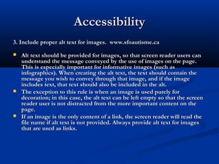 AccessibilityAccessibility
3. Include proper alt text for images. www.sfoautisme.ca3. Include proper alt text for images. www.sfoautisme.ca
 Alt text should be provided for images, so that screen reader users canAlt text should be provided for images, so that screen reader users can
understand the message conveyed by the use of images on the page.understand the message conveyed by the use of images on the page.
This is especially important for informative images (such asThis is especially important for informative images (such as
infographics). When creating the alt text, the text should contain theinfographics). When creating the alt text, the text should contain the
message you wish to convey through that image, and if the imagemessage you wish to convey through that image, and if the image
includes text, that text should also be included in the alt.includes text, that text should also be included in the alt.
 The exception to this rule is when an image is used purely forThe exception to this rule is when an image is used purely for
decoration; in this case, the alt text can be left empty so that the screendecoration; in this case, the alt text can be left empty so that the screen
reader user is not distracted from the more important content on thereader user is not distracted from the more important content on the
page.page.
 If an image is the only content of a link, the screen reader will read theIf an image is the only content of a link, the screen reader will read the
file name if alt text is not provided. Always provide alt text for imagesfile name if alt text is not provided. Always provide alt text for images
that are used as links.that are used as links.
 