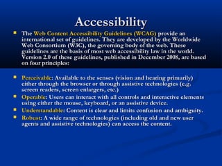 AccessibilityAccessibility
 TheThe Web Content Accessibility Guidelines (WCAG)Web Content Accessibility Guidelines (WCAG) provide anprovide an
international set of guidelines. They are developed by the Worldwideinternational set of guidelines. They are developed by the Worldwide
Web Consortium (W3C), the governing body of the web. TheseWeb Consortium (W3C), the governing body of the web. These
guidelines are the basis of most web accessibility law in the world.guidelines are the basis of most web accessibility law in the world.
Version 2.0 of these guidelines, published in December 2008, are basedVersion 2.0 of these guidelines, published in December 2008, are based
on four principles:on four principles:
 PerceivablePerceivable: Available to the senses (vision and hearing primarily): Available to the senses (vision and hearing primarily)
either through the browser or through assistive technologies (e.g.either through the browser or through assistive technologies (e.g.
screen readers, screen enlargers, etc.)screen readers, screen enlargers, etc.)
 OperableOperable: Users can interact with all controls and interactive elements: Users can interact with all controls and interactive elements
using either the mouse, keyboard, or an assistive device.using either the mouse, keyboard, or an assistive device.
 UnderstandableUnderstandable: Content is clear and limits confusion and ambiguity.: Content is clear and limits confusion and ambiguity.
 RobustRobust: A wide range of technologies (including old and new user: A wide range of technologies (including old and new user
agents and assistive technologies) can access the content.agents and assistive technologies) can access the content.
 