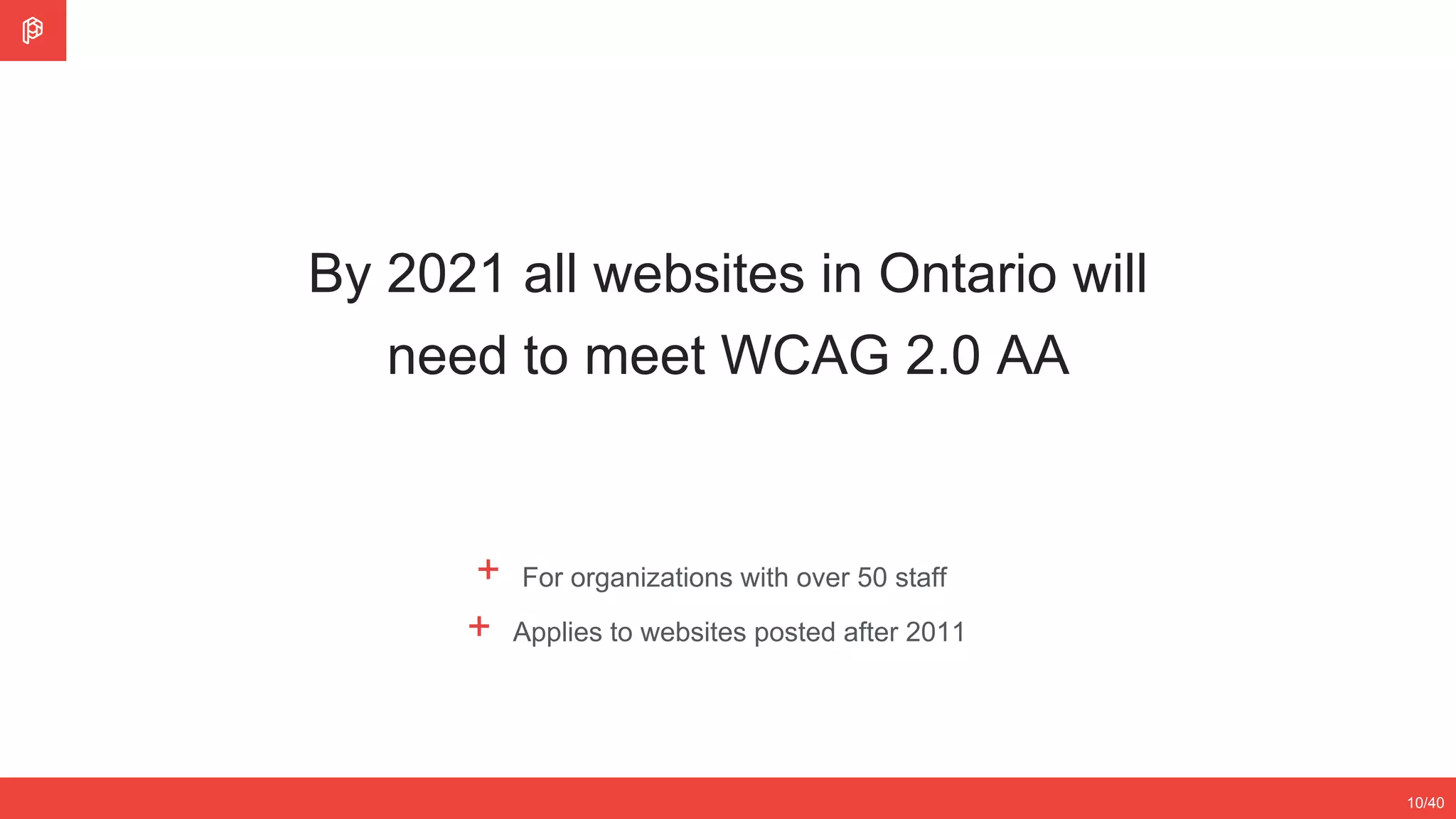 By 2021 all websites in Ontario will
need to meet WCAG 2.0 AA
10/40
+ For organizations with over 50 staff
+ Applies to websites posted after 2011
 