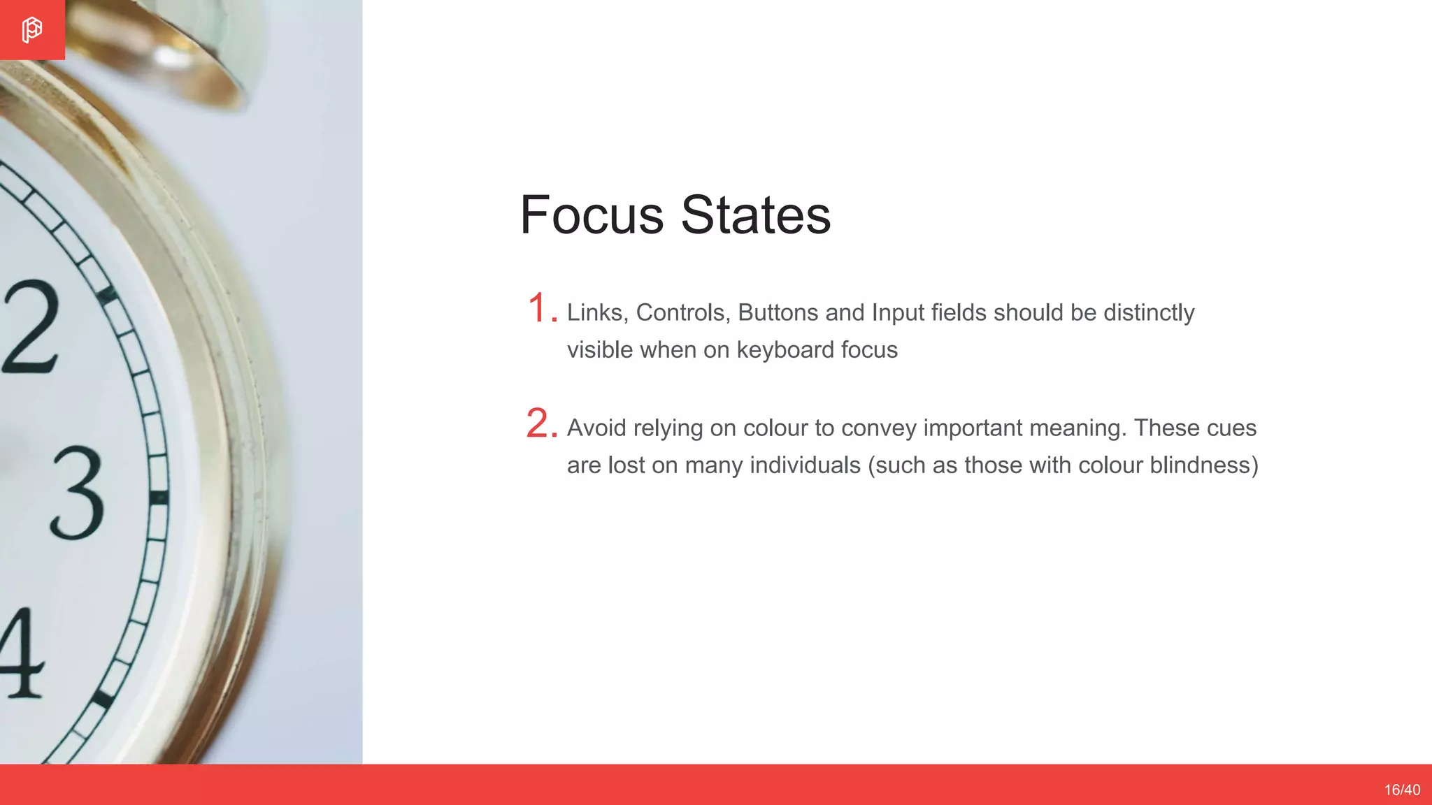 2/4
12/3516/40
Focus States
1.
2.
Links, Controls, Buttons and Input fields should be distinctly
visible when on keyboard focus
Avoid relying on colour to convey important meaning. These cues
are lost on many individuals (such as those with colour blindness)
 