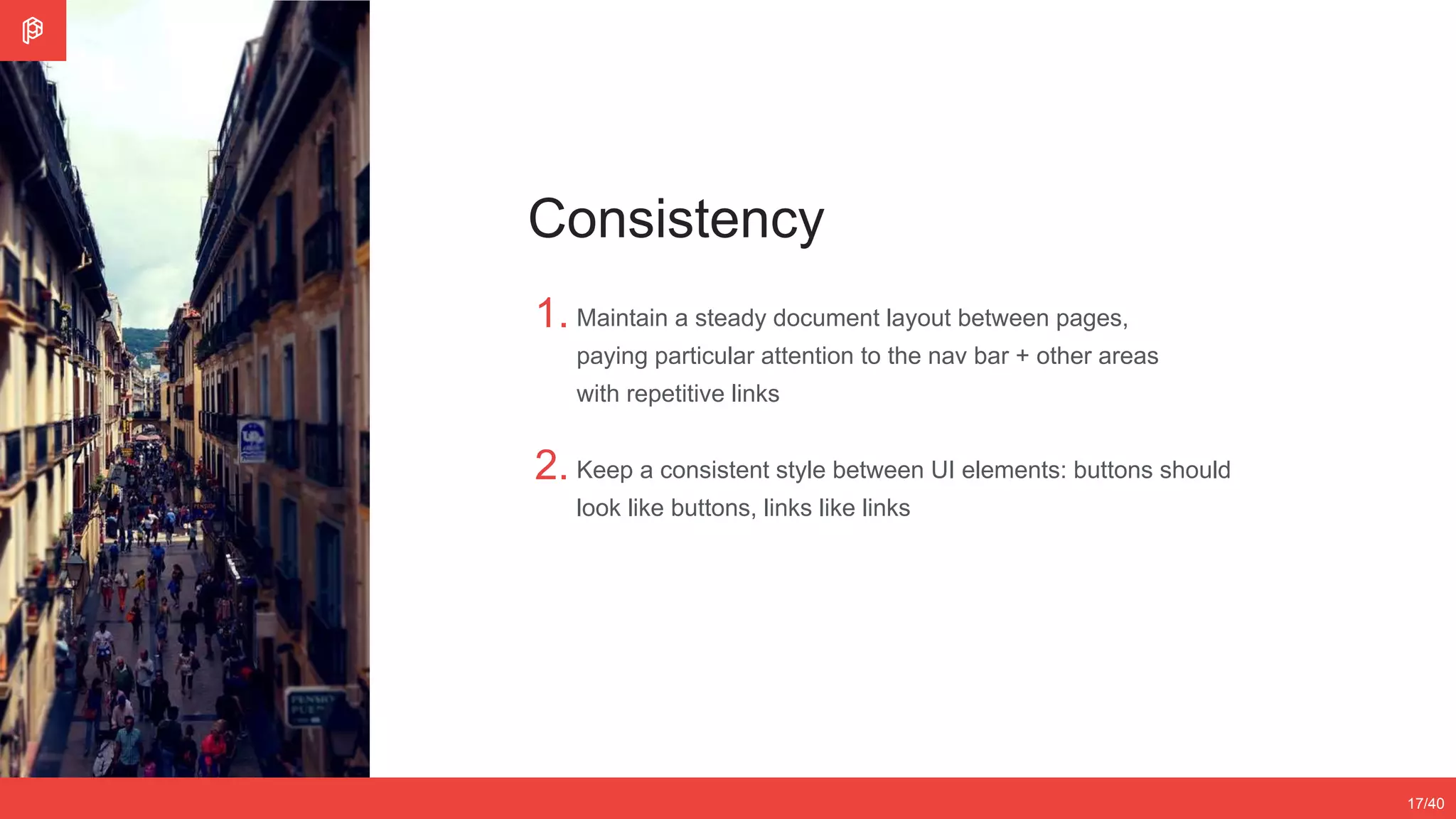 2/4
12/3517/40
Consistency
1.
2.
Maintain a steady document layout between pages,
paying particular attention to the nav bar + other areas
with repetitive links
Keep a consistent style between UI elements: buttons should
look like buttons, links like links
 