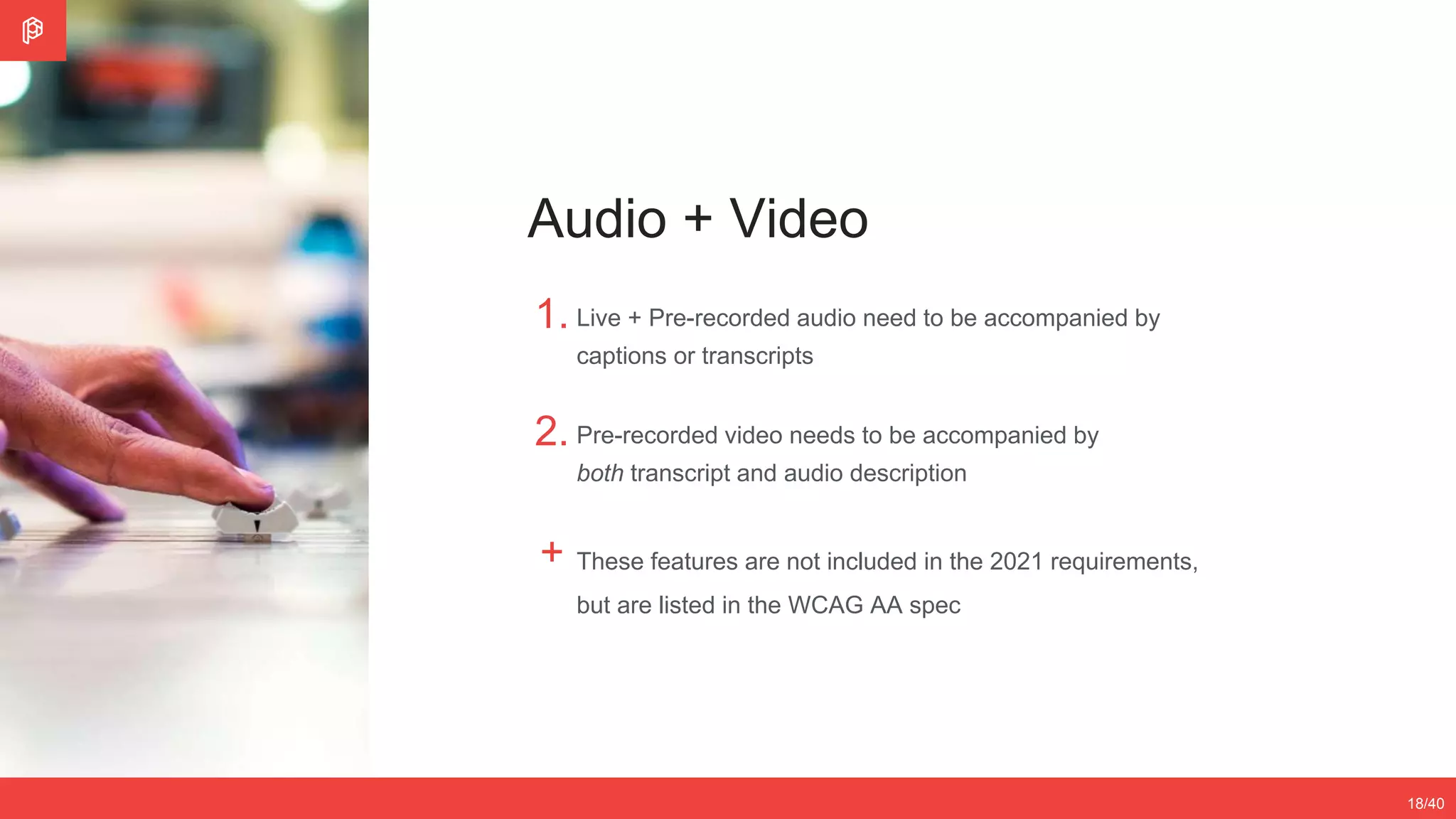 2/4
12/3518/40
Audio + Video
1.
2.
+
Live + Pre-recorded audio need to be accompanied by
captions or transcripts
Pre-recorded video needs to be accompanied by
both transcript and audio description
These features are not included in the 2021 requirements,
but are listed in the WCAG AA spec
 