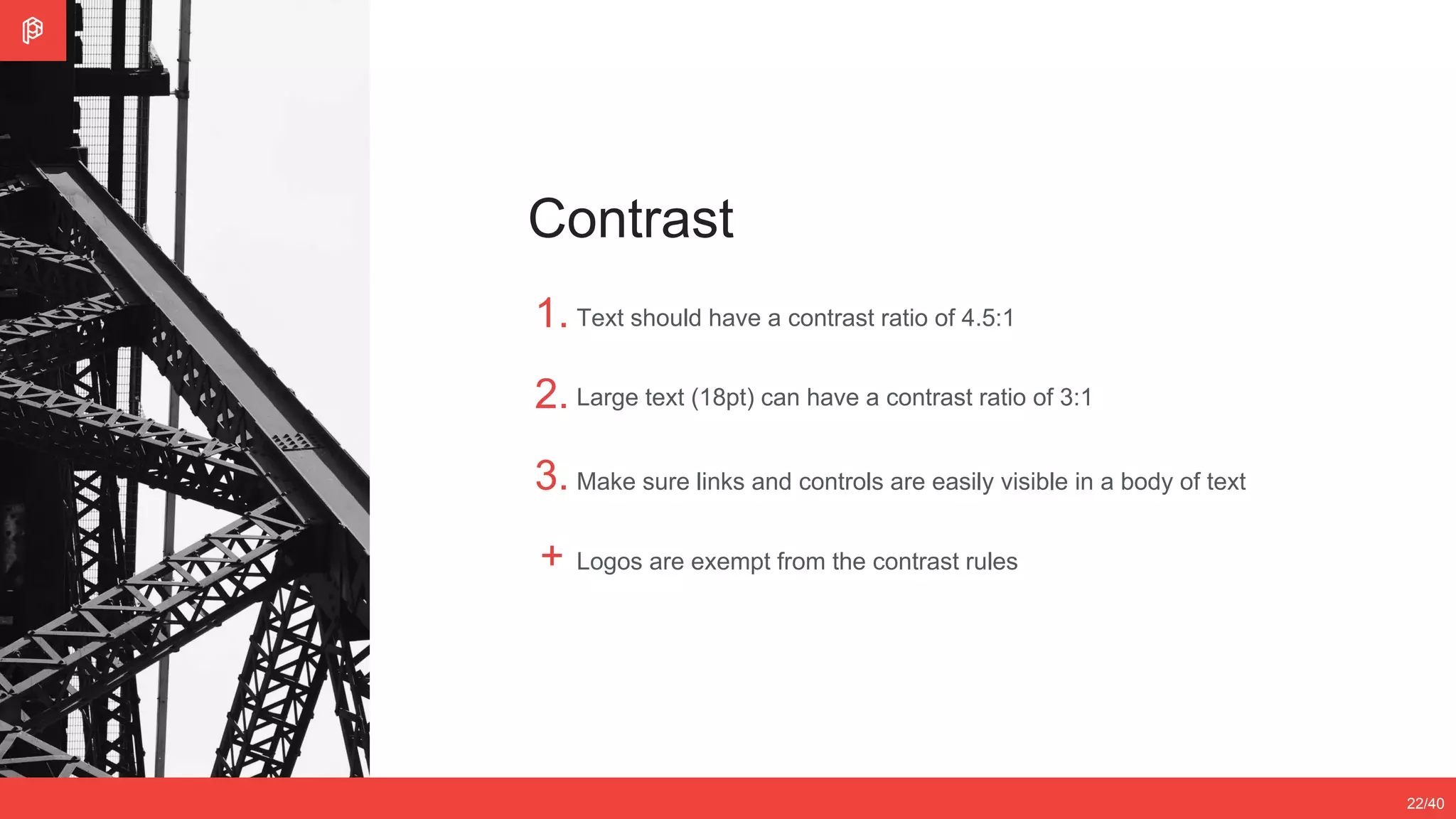 2/4
12/3522/40
Contrast
1.
2.
3.
+
Text should have a contrast ratio of 4.5:1
Large text (18pt) can have a contrast ratio of 3:1
Make sure links and controls are easily visible in a body of text
Logos are exempt from the contrast rules
 