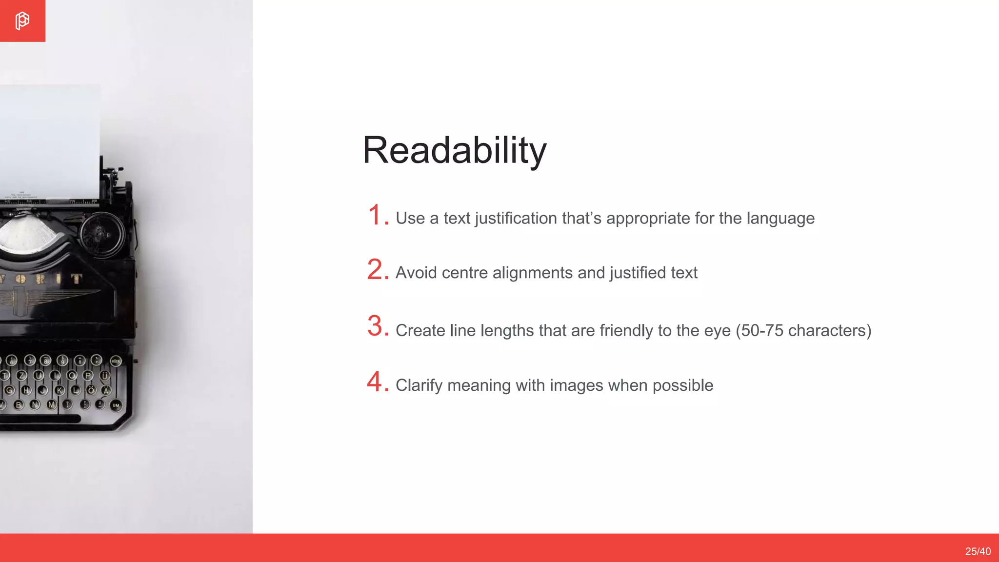 2/4
12/3525/40
Readability
1.
2.
3.
4.
Use a text justification that’s appropriate for the language
Avoid centre alignments and justified text
Create line lengths that are friendly to the eye (50-75 characters)
Clarify meaning with images when possible
 