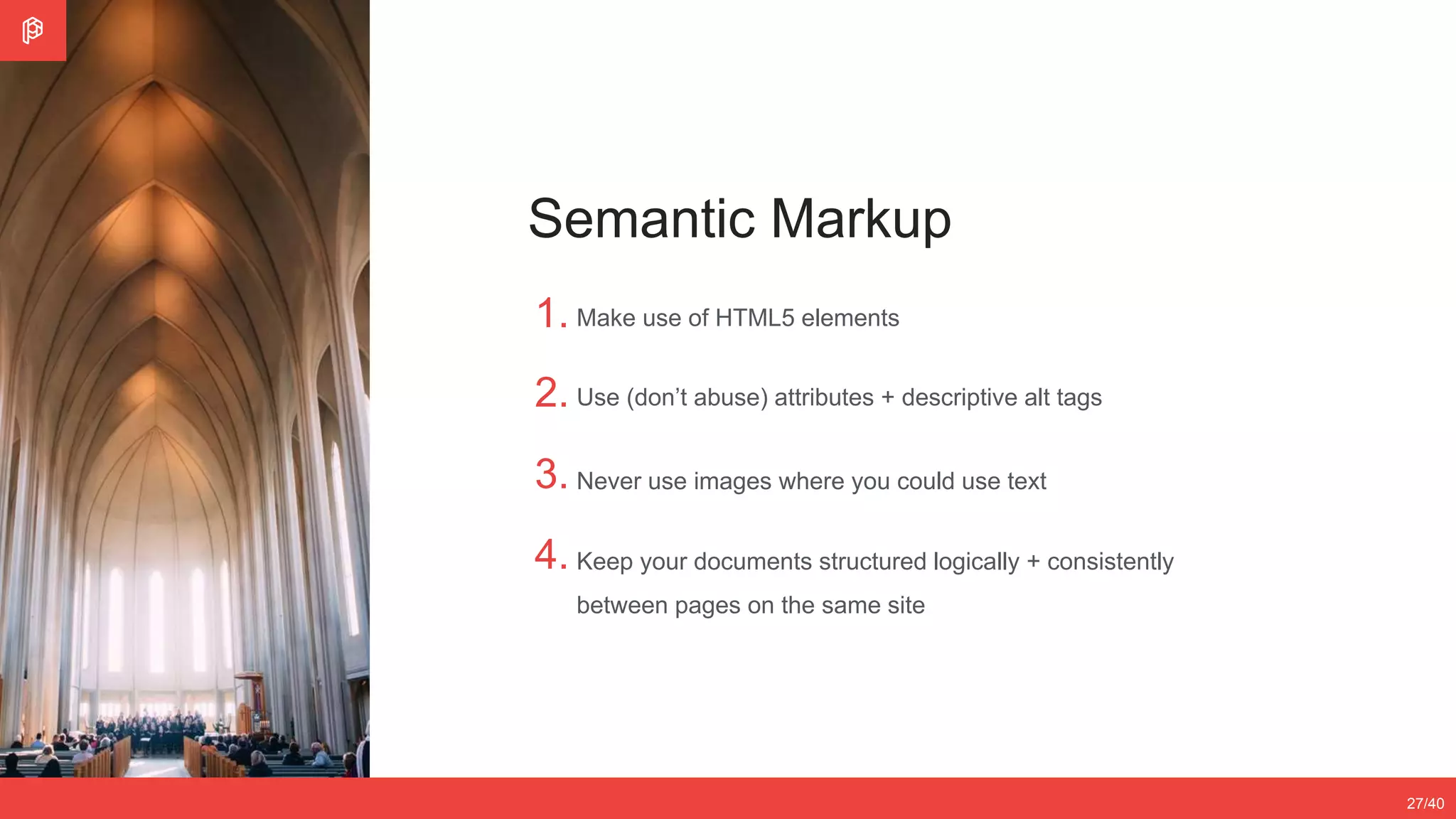 Never use images where you could use text
Keep your documents structured logically + consistently
between pages on the same site
2/4
12/3527/40
Semantic Markup
1.
2.
3.
4.
Make use of HTML5 elements
Use (don’t abuse) attributes + descriptive alt tags
 