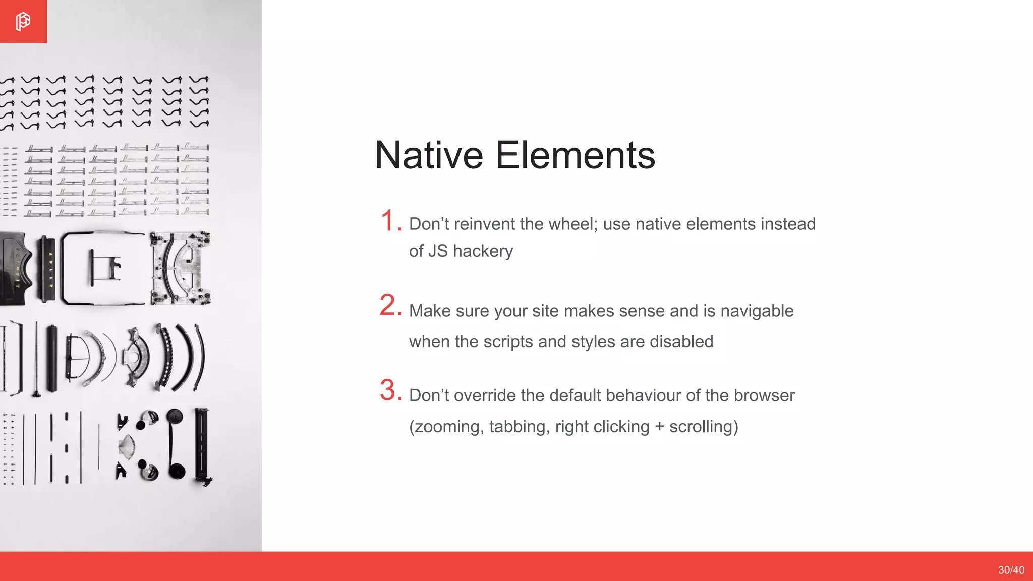1.
2.
Don’t reinvent the wheel; use native elements instead
of JS hackery
Make sure your site makes sense and is navigable
when the scripts and styles are disabled
2/4
12/3530/40
Native Elements
3. Don’t override the default behaviour of the browser
(zooming, tabbing, right clicking + scrolling)
 