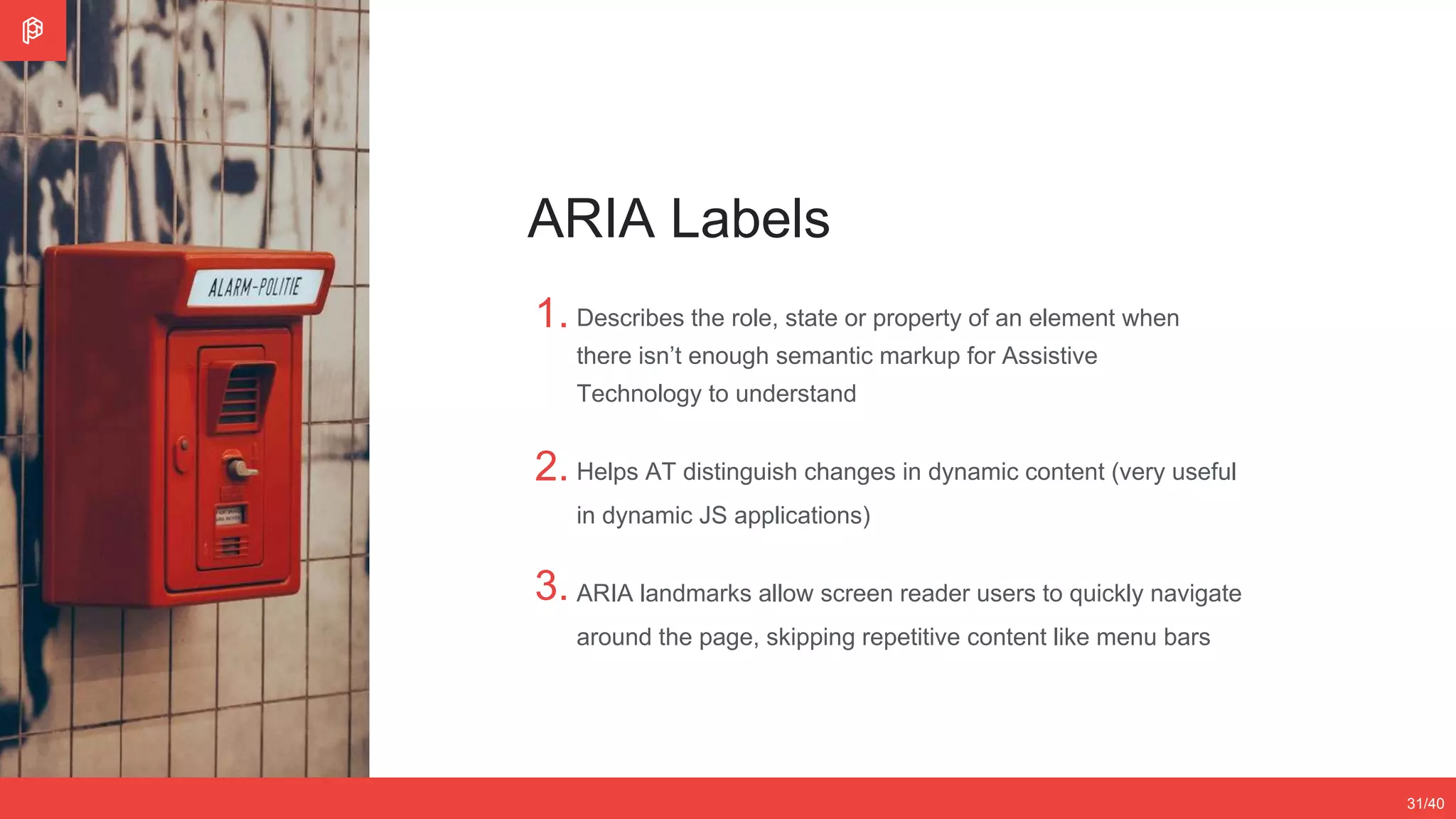 2/4
12/3531/40
ARIA Labels
1.
2.
3.
Describes the role, state or property of an element when
there isn’t enough semantic markup for Assistive
Technology to understand
Helps AT distinguish changes in dynamic content (very useful
in dynamic JS applications)
ARIA landmarks allow screen reader users to quickly navigate
around the page, skipping repetitive content like menu bars
 