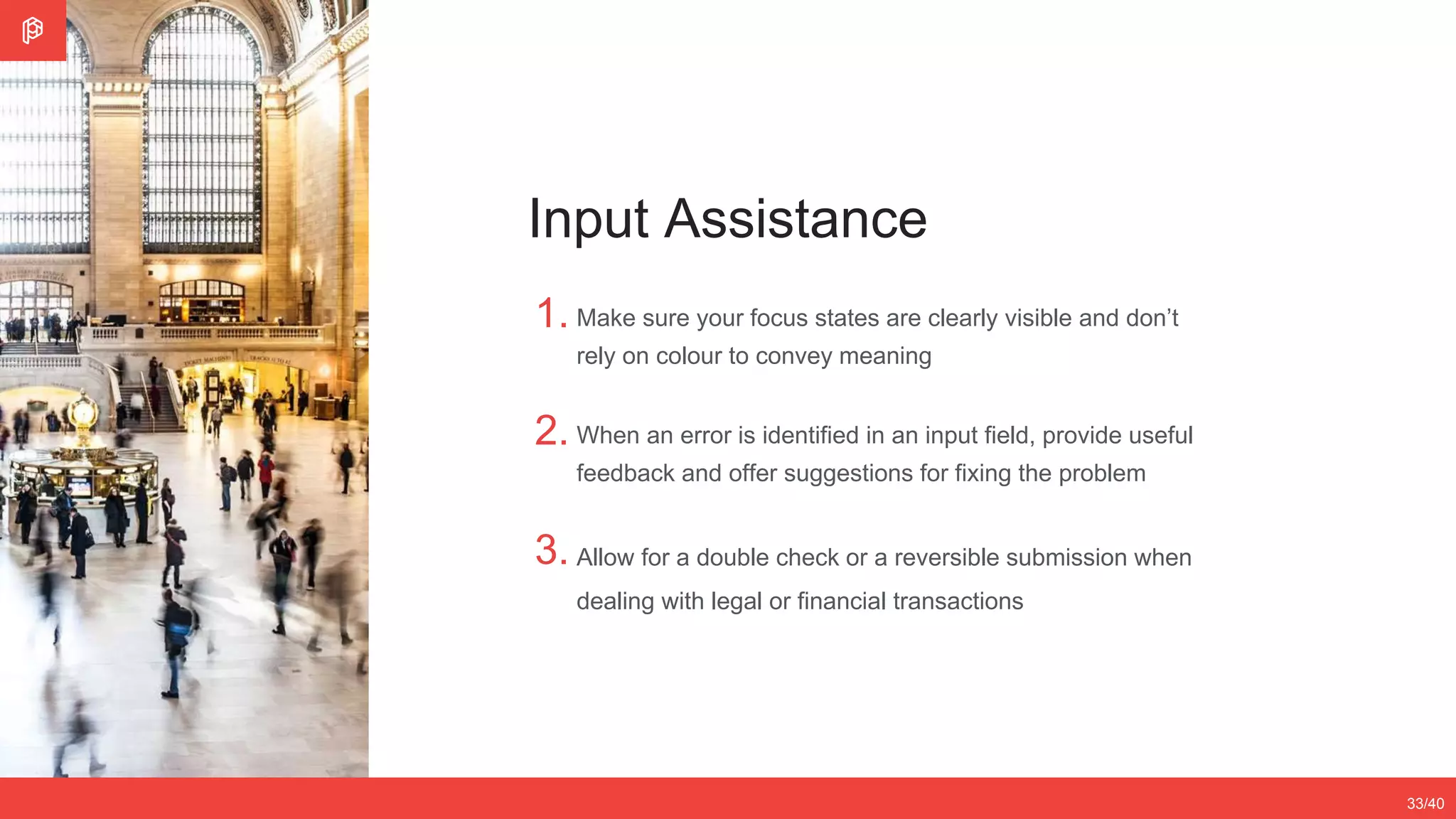 2/4
12/3533/40
Input Assistance
1.
2.
3.
Make sure your focus states are clearly visible and don’t
rely on colour to convey meaning
When an error is identified in an input field, provide useful
feedback and offer suggestions for fixing the problem
Allow for a double check or a reversible submission when
dealing with legal or financial transactions
 