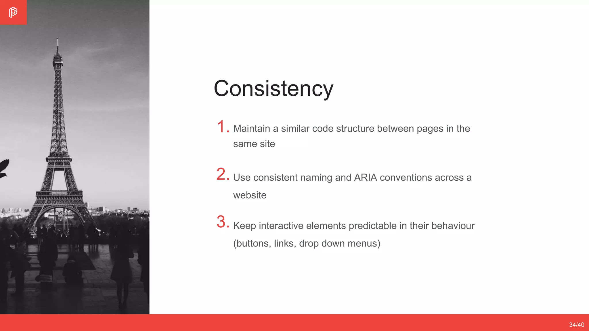 2/4
12/3534/40
Consistency
1.
2.
3.
Maintain a similar code structure between pages in the
same site
Use consistent naming and ARIA conventions across a
website
Keep interactive elements predictable in their behaviour
(buttons, links, drop down menus)
 