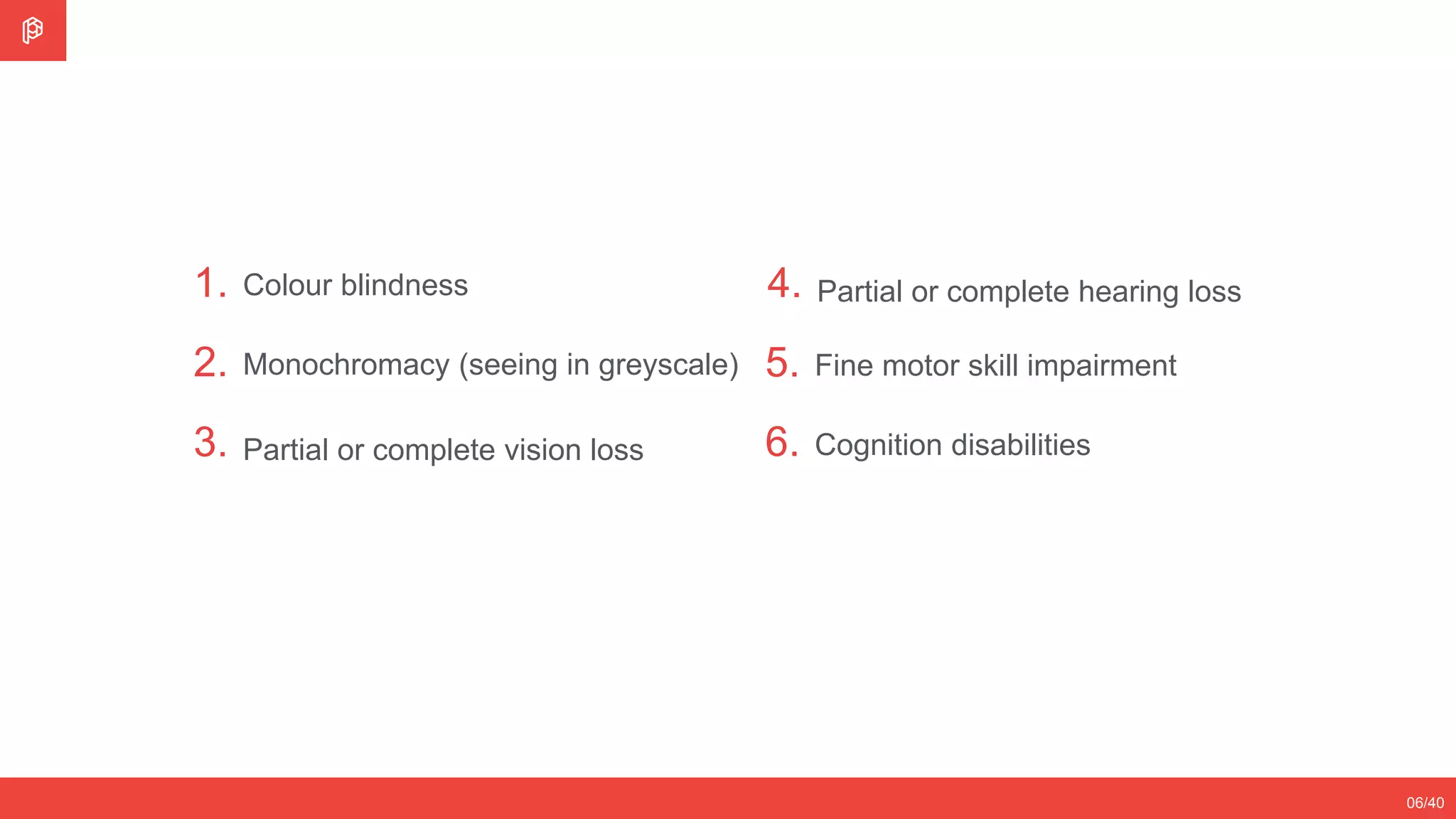 1.
2.
3.
Colour blindness
Monochromacy (seeing in greyscale)
Partial or complete vision loss
06/40
4. Partial or complete hearing loss
5.
6.
Fine motor skill impairment
Cognition disabilities
 