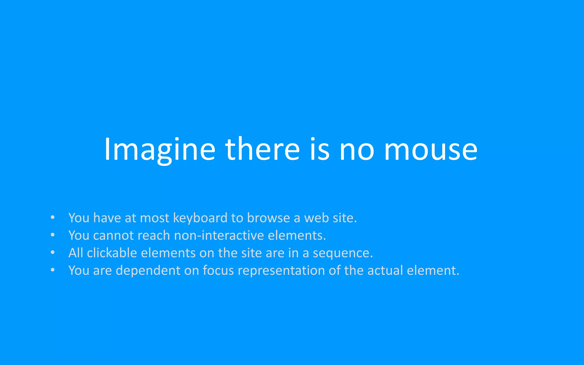 Imagine there is no mouse
• You have at most keyboard to browse a web site.
• You cannot reach non-interactive elements.
• All clickable elements on the site are in a sequence.
• You are dependent on focus representation of the actual element.
 