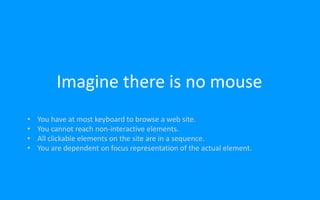 Imagine there is no mouse
• You have at most keyboard to browse a web site.
• You cannot reach non-interactive elements.
• All clickable elements on the site are in a sequence.
• You are dependent on focus representation of the actual element.
 