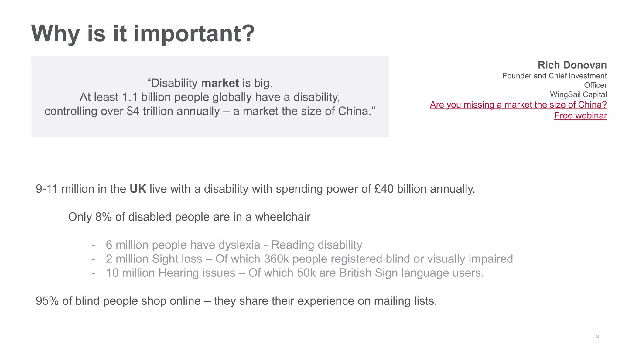 3
Why is it important?
“Disability market is big.
At least 1.1 billion people globally have a disability,
controlling over $4 trillion annually – a market the size of China.”
Rich Donovan
Founder and Chief Investment
Officer
WingSail Capital
Are you missing a market the size of China?
Free webinar
9-11 million in the UK live with a disability with spending power of £40 billion annually.
Only 8% of disabled people are in a wheelchair
- 6 million people have dyslexia - Reading disability
- 2 million Sight loss – Of which 360k people registered blind or visually impaired
- 10 million Hearing issues – Of which 50k are British Sign language users.
95% of blind people shop online – they share their experience on mailing lists.
 