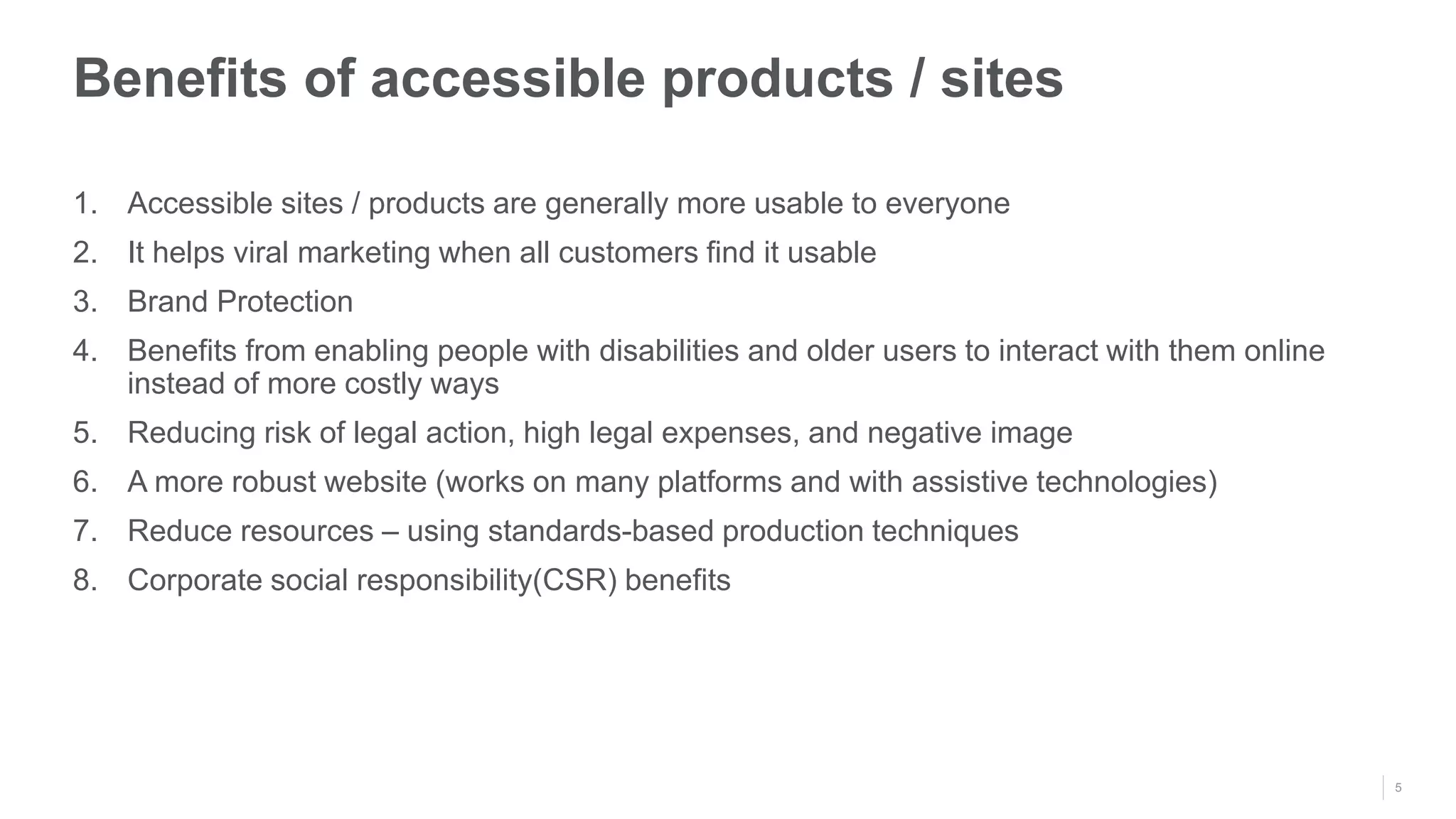 5
1. Accessible sites / products are generally more usable to everyone
2. It helps viral marketing when all customers find it usable
3. Brand Protection
4. Benefits from enabling people with disabilities and older users to interact with them online
instead of more costly ways
5. Reducing risk of legal action, high legal expenses, and negative image
6. A more robust website (works on many platforms and with assistive technologies)
7. Reduce resources – using standards-based production techniques
8. Corporate social responsibility(CSR) benefits
Benefits of accessible products / sites
 