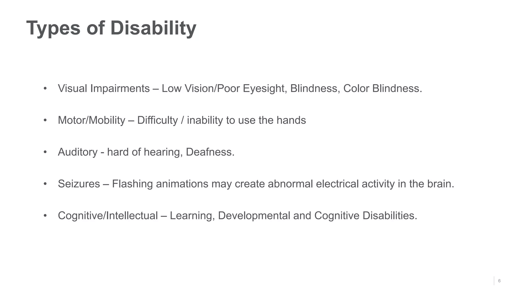 6
Types of Disability
• Visual Impairments – Low Vision/Poor Eyesight, Blindness, Color Blindness.
• Motor/Mobility – Difficulty / inability to use the hands
• Auditory - hard of hearing, Deafness.
• Seizures – Flashing animations may create abnormal electrical activity in the brain.
• Cognitive/Intellectual – Learning, Developmental and Cognitive Disabilities.
 