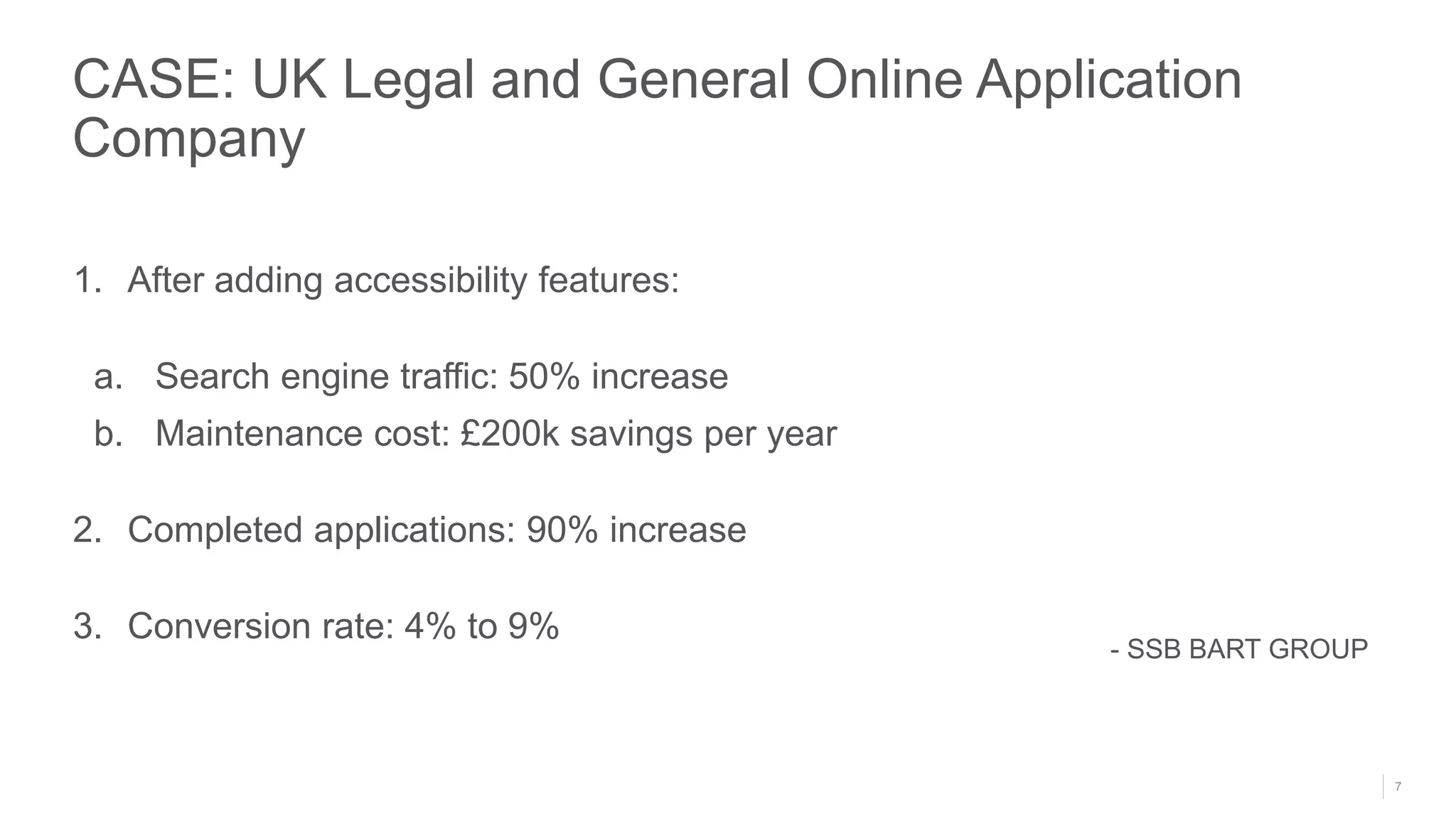 7
1. After adding accessibility features:
a. Search engine traffic: 50% increase
b. Maintenance cost: £200k savings per year
2. Completed applications: 90% increase
3. Conversion rate: 4% to 9%
CASE: UK Legal and General Online Application
Company
- SSB BART GROUP
 