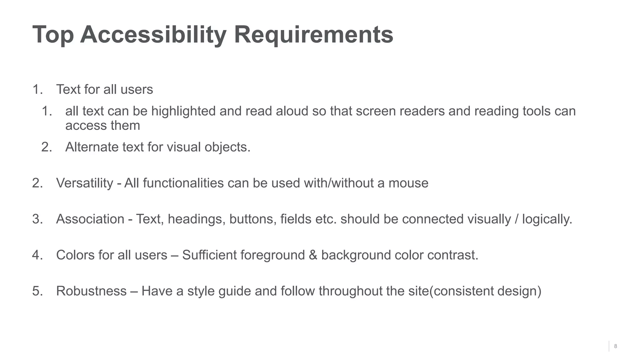 8
Top Accessibility Requirements
1. Text for all users
1. all text can be highlighted and read aloud so that screen readers and reading tools can
access them
2. Alternate text for visual objects.
2. Versatility - All functionalities can be used with/without a mouse
3. Association - Text, headings, buttons, fields etc. should be connected visually / logically.
4. Colors for all users – Sufficient foreground & background color contrast.
5. Robustness – Have a style guide and follow throughout the site(consistent design)
 
