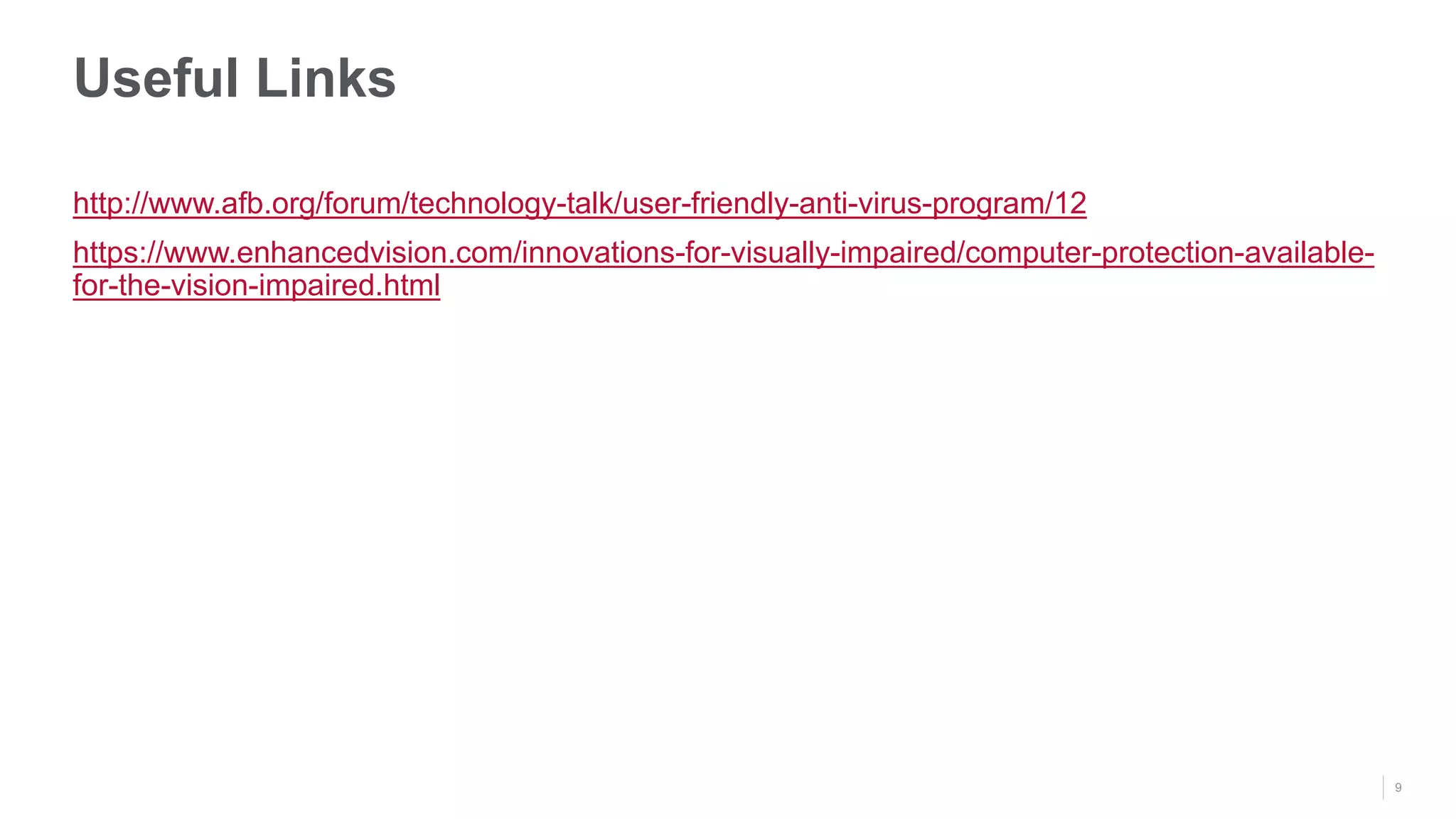 9
Useful Links
http://www.afb.org/forum/technology-talk/user-friendly-anti-virus-program/12
https://www.enhancedvision.com/innovations-for-visually-impaired/computer-protection-available-
for-the-vision-impaired.html
 