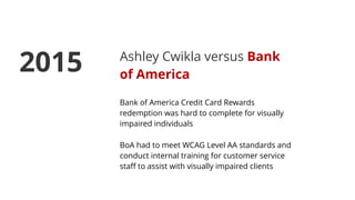 Ashley Cwikla versus Bank
of America
Bank of America Credit Card Rewards
redemption was hard to complete for visually
impaired individuals
BoA had to meet WCAG Level AA standards and
conduct internal training for customer service
staﬀ to assist with visually impaired clients
2015
 