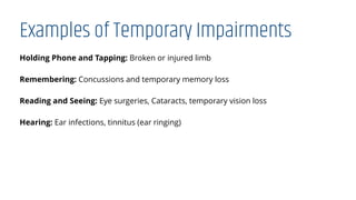 Examples of Temporary Impairments
Holding Phone and Tapping: Broken or injured limb
Remembering: Concussions and temporary memory loss
Reading and Seeing: Eye surgeries, Cataracts, temporary vision loss
Hearing: Ear infections, tinnitus (ear ringing)
 