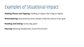 Examples of Situational Impact
Holding Phone and Tapping: Holding an object, like a bag or laptop
Remembering: Distracted by other people, really focused on their goal
Reading and Seeing: Sunny day, glare
Hearing: Wearing headphones, loud environment
 