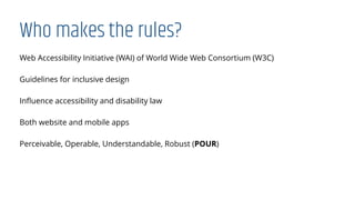 Who makes the rules?
Web Accessibility Initiative (WAI) of World Wide Web Consortium (W3C)
Guidelines for inclusive design
Inﬂuence accessibility and disability law
Both website and mobile apps
Perceivable, Operable, Understandable, Robust (POUR)
 