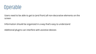 Operable
Users need to be able to get to (and from) all non-decorative elements on the
screen
Information should be organized in a way that’s easy to understand
Additional plugins can interfere with assistive devices
 