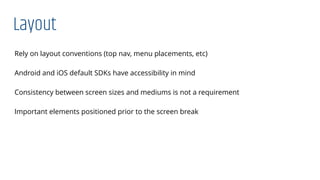 Layout
Rely on layout conventions (top nav, menu placements, etc)
Android and iOS default SDKs have accessibility in mind
Consistency between screen sizes and mediums is not a requirement
Important elements positioned prior to the screen break
 